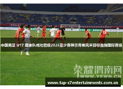 中国男足 U17 国家队成功晋级2026亚少赛展示青春风采目标直指国际赛场