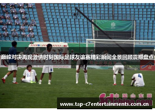 巅峰对决再现激情时刻国际足球友谊赛精彩瞬间全景回顾震撼盘点